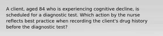 A client, aged 84 who is experiencing cognitive decline, is scheduled for a diagnostic test. Which action by the nurse reflects best practice when recording the client's drug history before the diagnostic test?