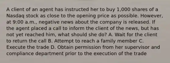 A client of an agent has instructed her to buy 1,000 shares of a Nasdaq stock as close to the opening price as possible. However, at 9:00 a.m., negative news about the company is released. If the agent placed a call to inform the client of the news, but has not yet reached him, what should she do? A. Wait for the client to return the call B. Attempt to reach a family member C. Execute the trade D. Obtain permission from her supervisor and compliance department prior to the execution of the trade