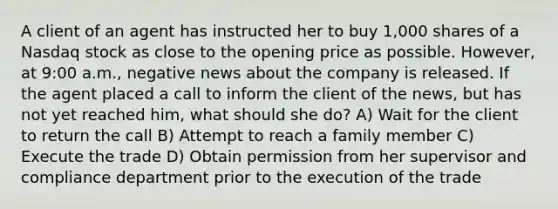 A client of an agent has instructed her to buy 1,000 shares of a Nasdaq stock as close to the opening price as possible. However, at 9:00 a.m., negative news about the company is released. If the agent placed a call to inform the client of the news, but has not yet reached him, what should she do? A) Wait for the client to return the call B) Attempt to reach a family member C) Execute the trade D) Obtain permission from her supervisor and compliance department prior to the execution of the trade