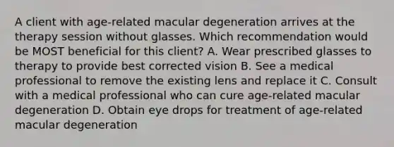 A client with age-related macular degeneration arrives at the therapy session without glasses. Which recommendation would be MOST beneficial for this client? A. Wear prescribed glasses to therapy to provide best corrected vision B. See a medical professional to remove the existing lens and replace it C. Consult with a medical professional who can cure age-related macular degeneration D. Obtain eye drops for treatment of age-related macular degeneration