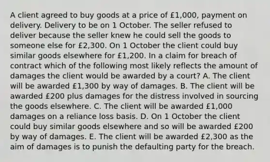 A client agreed to buy goods at a price of £1,000, payment on delivery. Delivery to be on 1 October. The seller refused to deliver because the seller knew he could sell the goods to someone else for £2,300. On 1 October the client could buy similar goods elsewhere for £1,200. In a claim for breach of contract which of the following most likely reflects the amount of damages the client would be awarded by a court? A. The client will be awarded £1,300 by way of damages. B. The client will be awarded £200 plus damages for the distress involved in sourcing the goods elsewhere. C. The client will be awarded £1,000 damages on a reliance loss basis. D. On 1 October the client could buy similar goods elsewhere and so will be awarded £200 by way of damages. E. The client will be awarded £2,300 as the aim of damages is to punish the defaulting party for the breach.