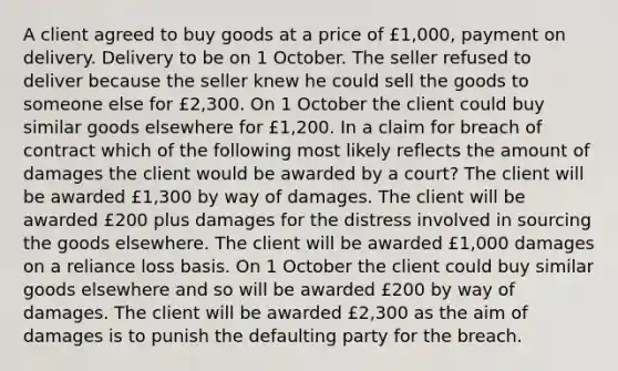 A client agreed to buy goods at a price of £1,000, payment on delivery. Delivery to be on 1 October. The seller refused to deliver because the seller knew he could sell the goods to someone else for £2,300. On 1 October the client could buy similar goods elsewhere for £1,200. In a claim for breach of contract which of the following most likely reflects the amount of damages the client would be awarded by a court? The client will be awarded £1,300 by way of damages. The client will be awarded £200 plus damages for the distress involved in sourcing the goods elsewhere. The client will be awarded £1,000 damages on a reliance loss basis. On 1 October the client could buy similar goods elsewhere and so will be awarded £200 by way of damages. The client will be awarded £2,300 as the aim of damages is to punish the defaulting party for the breach.