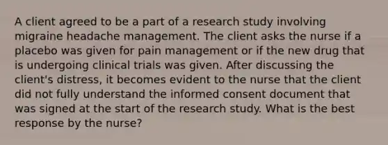 A client agreed to be a part of a research study involving migraine headache management. The client asks the nurse if a placebo was given for pain management or if the new drug that is undergoing clinical trials was given. After discussing the client's distress, it becomes evident to the nurse that the client did not fully understand the informed consent document that was signed at the start of the research study. What is the best response by the nurse?