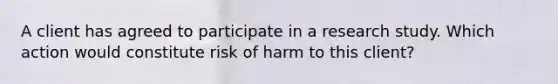 A client has agreed to participate in a research study. Which action would constitute risk of harm to this client?