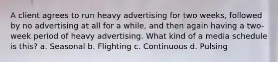 A client agrees to run heavy advertising for two weeks, followed by no advertising at all for a while, and then again having a two-week period of heavy advertising. What kind of a media schedule is this? a. Seasonal b. Flighting c. Continuous d. Pulsing