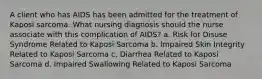 A client who has AIDS has been admitted for the treatment of Kaposi sarcoma. What nursing diagnosis should the nurse associate with this complication of AIDS? a. Risk for Disuse Syndrome Related to Kaposi Sarcoma b. Impaired Skin Integrity Related to Kaposi Sarcoma c. Diarrhea Related to Kaposi Sarcoma d. Impaired Swallowing Related to Kaposi Sarcoma