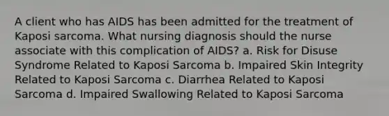 A client who has AIDS has been admitted for the treatment of Kaposi sarcoma. What nursing diagnosis should the nurse associate with this complication of AIDS? a. Risk for Disuse Syndrome Related to Kaposi Sarcoma b. Impaired Skin Integrity Related to Kaposi Sarcoma c. Diarrhea Related to Kaposi Sarcoma d. Impaired Swallowing Related to Kaposi Sarcoma