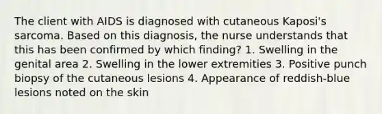 The client with AIDS is diagnosed with cutaneous Kaposi's sarcoma. Based on this diagnosis, the nurse understands that this has been confirmed by which finding? 1. Swelling in the genital area 2. Swelling in the lower extremities 3. Positive punch biopsy of the cutaneous lesions 4. Appearance of reddish-blue lesions noted on the skin