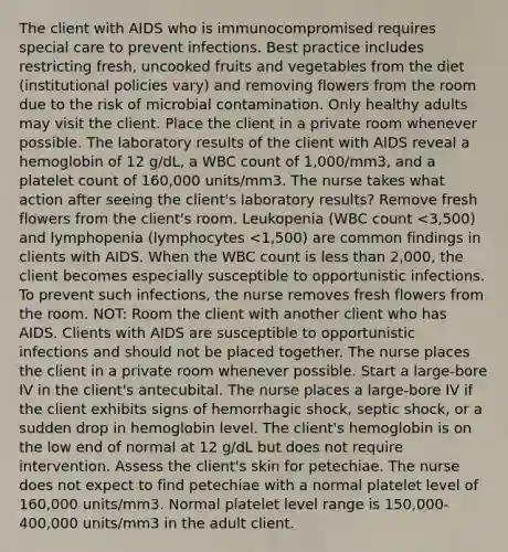 The client with AIDS who is immunocompromised requires special care to prevent infections. Best practice includes restricting fresh, uncooked fruits and vegetables from the diet (institutional policies vary) and removing flowers from the room due to the risk of microbial contamination. Only healthy adults may visit the client. Place the client in a private room whenever possible. The laboratory results of the client with AIDS reveal a hemoglobin of 12 g/dL, a WBC count of 1,000/mm3, and a platelet count of 160,000 units/mm3. The nurse takes what action after seeing the client's laboratory results? Remove fresh flowers from the client's room. Leukopenia (WBC count <3,500) and lymphopenia (lymphocytes <1,500) are common findings in clients with AIDS. When the WBC count is less than 2,000, the client becomes especially susceptible to opportunistic infections. To prevent such infections, the nurse removes fresh flowers from the room. NOT: Room the client with another client who has AIDS. Clients with AIDS are susceptible to opportunistic infections and should not be placed together. The nurse places the client in a private room whenever possible. Start a large-bore IV in the client's antecubital. The nurse places a large-bore IV if the client exhibits signs of hemorrhagic shock, septic shock, or a sudden drop in hemoglobin level. The client's hemoglobin is on the low end of normal at 12 g/dL but does not require intervention. Assess the client's skin for petechiae. The nurse does not expect to find petechiae with a normal platelet level of 160,000 units/mm3. Normal platelet level range is 150,000-400,000 units/mm3 in the adult client.