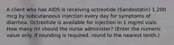 A client who has AIDS is receiving octreotide (Sandostatin) 1,200 mcg by subcutaneous injection every day for symptoms of diarrhea. Octreotide is available for injection in 1 mg/ml vials. How many ml should the nurse administer? (Enter the numeric value only. If rounding is required, round to the nearest tenth.)