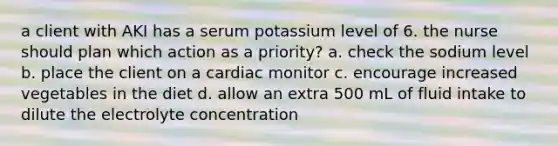 a client with AKI has a serum potassium level of 6. the nurse should plan which action as a priority? a. check the sodium level b. place the client on a cardiac monitor c. encourage increased vegetables in the diet d. allow an extra 500 mL of fluid intake to dilute the electrolyte concentration