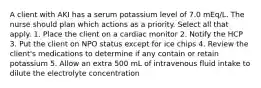 A client with AKI has a serum potassium level of 7.0 mEq/L. The nurse should plan which actions as a priority. Select all that apply. 1. Place the client on a cardiac monitor 2. Notify the HCP 3. Put the client on NPO status except for ice chips 4. Review the client's medications to determine if any contain or retain potassium 5. Allow an extra 500 mL of intravenous fluid intake to dilute the electrolyte concentration