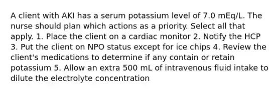 A client with AKI has a serum potassium level of 7.0 mEq/L. The nurse should plan which actions as a priority. Select all that apply. 1. Place the client on a cardiac monitor 2. Notify the HCP 3. Put the client on NPO status except for ice chips 4. Review the client's medications to determine if any contain or retain potassium 5. Allow an extra 500 mL of intravenous fluid intake to dilute the electrolyte concentration