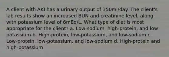 A client with AKI has a urinary output of 350ml/day. The client's lab results show an increased BUN and creatinine level, along with potassium level of 6mEq/L. What type of diet is most appropriate for the client? a. Low-sodium, high-protein, and low potassium b. High-protein, low-potassium, and low-sodium c. Low-protein, low-potassium, and low-sodium d. High-protein and high-potassium