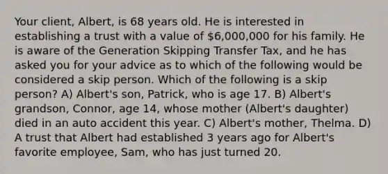 Your client, Albert, is 68 years old. He is interested in establishing a trust with a value of 6,000,000 for his family. He is aware of the Generation Skipping Transfer Tax, and he has asked you for your advice as to which of the following would be considered a skip person. Which of the following is a skip person? A) Albert's son, Patrick, who is age 17. B) Albert's grandson, Connor, age 14, whose mother (Albert's daughter) died in an auto accident this year. C) Albert's mother, Thelma. D) A trust that Albert had established 3 years ago for Albert's favorite employee, Sam, who has just turned 20.