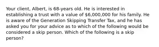 Your client, Albert, is 68-years old. He is interested in establishing a trust with a value of 6,000,000 for his family. He is aware of the Generation Skipping Transfer Tax, and he has asked you for your advice as to which of the following would be considered a skip person. Which of the following is a skip person?