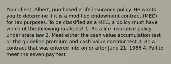 Your client, Albert, purchased a life insurance policy. He wants you to determine if it is a modified endowment contract (MEC) for tax purposes. To be classified as a MEC, a policy must have which of the following qualities? 1. Be a life insurance policy under state law 2. Meet either the cash value accumulation test or the guideline premium and cash value corridor test 3. Be a contract that was entered into on or after June 21, 1988 4. Fail to meet the seven-pay test