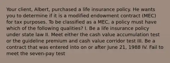 Your client, Albert, purchased a life insurance policy. He wants you to determine if it is a modified endowment contract (MEC) for tax purposes. To be classified as a MEC, a policy must have which of the following qualities? I. Be a life insurance policy under state law II. Meet either the cash value accumulation test or the guideline premium and cash value corridor test III. Be a contract that was entered into on or after June 21, 1988 IV. Fail to meet the seven-pay test