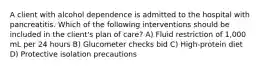 A client with alcohol dependence is admitted to the hospital with pancreatitis. Which of the following interventions should be included in the client's plan of care? A) Fluid restriction of 1,000 mL per 24 hours B) Glucometer checks bid C) High-protein diet D) Protective isolation precautions