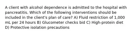 A client with alcohol dependence is admitted to the hospital with pancreatitis. Which of the following interventions should be included in the client's plan of care? A) Fluid restriction of 1,000 mL per 24 hours B) Glucometer checks bid C) High-protein diet D) Protective isolation precautions