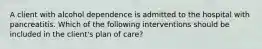 A client with alcohol dependence is admitted to the hospital with pancreatitis. Which of the following interventions should be included in the client's plan of care?