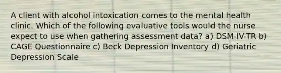 A client with alcohol intoxication comes to the mental health clinic. Which of the following evaluative tools would the nurse expect to use when gathering assessment data? a) DSM-IV-TR b) CAGE Questionnaire c) Beck Depression Inventory d) Geriatric Depression Scale