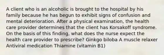 A client who is an alcoholic is brought to the hospital by his family because he has begun to exhibit signs of confusion and mental deterioration. After a physical examination, the health care provider determines that the client has Korsakoff syndrome. On the basis of this finding, what does the nurse expect the health care provider to prescribe? Ginkgo biloba A muscle relaxer Antiviral medication Thiamine (vitamin B1)