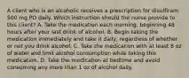 A client who is an alcoholic receives a prescription for disulfiram 500 mg PO daily. Which instruction should the nurse provide to this client? A. Take the medication each morning, beginning 48 hours after your last drink of alcohol. B. Begin taking the medication immediately and take it daily, regardless of whether or not you drink alcohol. C. Take the medication with at least 8 oz of water and limit alcohol consumption while taking this medication. D. Take the medication at bedtime and avoid consuming any more than 1 oz of alcohol daily.