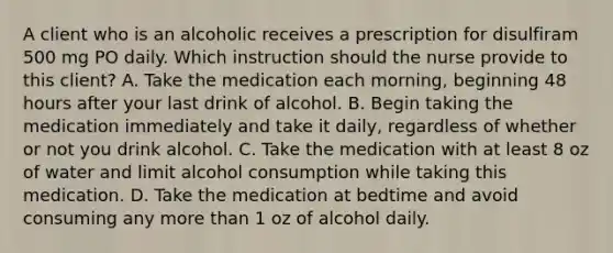 A client who is an alcoholic receives a prescription for disulfiram 500 mg PO daily. Which instruction should the nurse provide to this client? A. Take the medication each morning, beginning 48 hours after your last drink of alcohol. B. Begin taking the medication immediately and take it daily, regardless of whether or not you drink alcohol. C. Take the medication with at least 8 oz of water and limit alcohol consumption while taking this medication. D. Take the medication at bedtime and avoid consuming any more than 1 oz of alcohol daily.