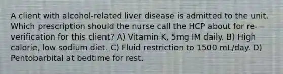 A client with alcohol-related liver disease is admitted to the unit. Which prescription should the nurse call the HCP about for re-verification for this client? A) Vitamin K, 5mg IM daily. B) High calorie, low sodium diet. C) Fluid restriction to 1500 mL/day. D) Pentobarbital at bedtime for rest.