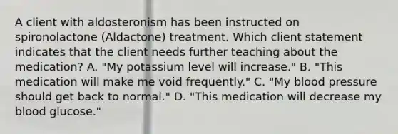 A client with aldosteronism has been instructed on spironolactone (Aldactone) treatment. Which client statement indicates that the client needs further teaching about the medication? A. "My potassium level will increase." B. "This medication will make me void frequently." C. "My blood pressure should get back to normal." D. "This medication will decrease my blood glucose."