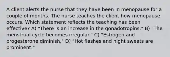 A client alerts the nurse that they have been in menopause for a couple of months. The nurse teaches the client how menopause occurs. Which statement reflects the teaching has been effective? A) "There is an increase in the gonadotropins." B) "The menstrual cycle becomes irregular." C) "Estrogen and progesterone diminish." D) "Hot flashes and night sweats are prominent."