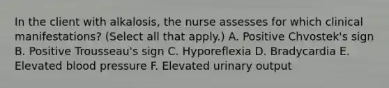 In the client with alkalosis, the nurse assesses for which clinical manifestations? (Select all that apply.) A. Positive Chvostek's sign B. Positive Trousseau's sign C. Hyporeflexia D. Bradycardia E. Elevated blood pressure F. Elevated urinary output