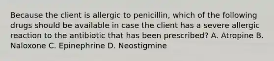 Because the client is allergic to penicillin, which of the following drugs should be available in case the client has a severe allergic reaction to the antibiotic that has been prescribed? A. Atropine B. Naloxone C. Epinephrine D. Neostigmine