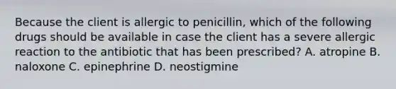 Because the client is allergic to penicillin, which of the following drugs should be available in case the client has a severe allergic reaction to the antibiotic that has been prescribed? A. atropine B. naloxone C. epinephrine D. neostigmine