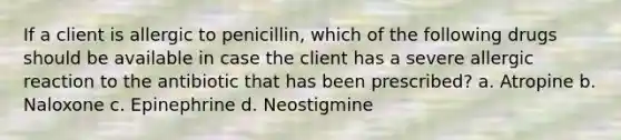 If a client is allergic to penicillin, which of the following drugs should be available in case the client has a severe allergic reaction to the antibiotic that has been prescribed? a. Atropine b. Naloxone c. Epinephrine d. Neostigmine