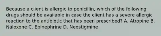 Because a client is allergic to penicillin, which of the following drugs should be available in case the client has a severe allergic reaction to the antibiotic that has been prescribed? A. Atropine B. Naloxone C. Epinephrine D. Neostigmine