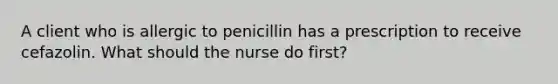 A client who is allergic to penicillin has a prescription to receive cefazolin. What should the nurse do first?