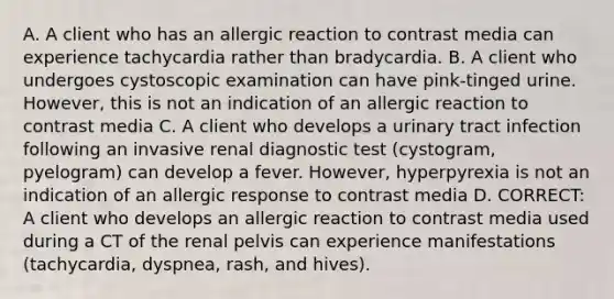 A. A client who has an allergic reaction to contrast media can experience tachycardia rather than bradycardia. B. A client who undergoes cystoscopic examination can have pink-tinged urine. However, this is not an indication of an allergic reaction to contrast media C. A client who develops a urinary tract infection following an invasive renal diagnostic test (cystogram, pyelogram) can develop a fever. However, hyperpyrexia is not an indication of an allergic response to contrast media D. CORRECT: A client who develops an allergic reaction to contrast media used during a CT of the renal pelvis can experience manifestations (tachycardia, dyspnea, rash, and hives).