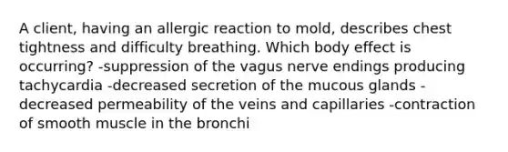 A client, having an allergic reaction to mold, describes chest tightness and difficulty breathing. Which body effect is occurring? -suppression of the vagus nerve endings producing tachycardia -decreased secretion of the mucous glands -decreased permeability of the veins and capillaries -contraction of smooth muscle in the bronchi