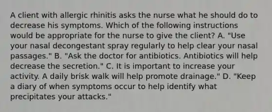 A client with allergic rhinitis asks the nurse what he should do to decrease his symptoms. Which of the following instructions would be appropriate for the nurse to give the client? A. "Use your nasal decongestant spray regularly to help clear your nasal passages." B. "Ask the doctor for antibiotics. Antibiotics will help decrease the secretion." C. It is important to increase your activity. A daily brisk walk will help promote drainage." D. "Keep a diary of when symptoms occur to help identify what precipitates your attacks."