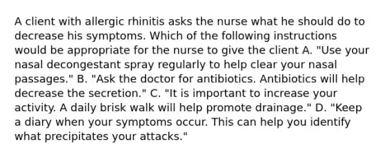 A client with allergic rhinitis asks the nurse what he should do to decrease his symptoms. Which of the following instructions would be appropriate for the nurse to give the client A. "Use your nasal decongestant spray regularly to help clear your nasal passages." B. "Ask the doctor for antibiotics. Antibiotics will help decrease the secretion." C. "It is important to increase your activity. A daily brisk walk will help promote drainage." D. "Keep a diary when your symptoms occur. This can help you identify what precipitates your attacks."