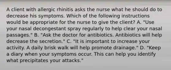 A client with allergic rhinitis asks the nurse what he should do to decrease his symptoms. Which of the following instructions would be appropriate for the nurse to give the client? A. "Use your nasal decongestant spray regularly to help clear your nasal passages." B. "Ask the doctor for antibiotics. Antibiotics will help decrease the secretion." C. "It is important to increase your activity. A daily brisk walk will help promote drainage." D. "Keep a diary when your symptoms occur. This can help you identify what precipitates your attacks."