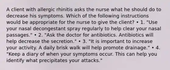 A client with allergic rhinitis asks the nurse what he should do to decrease his symptoms. Which of the following instructions would be appropriate for the nurse to give the client? • 1. "Use your nasal decongestant spray regularly to help clear your nasal passages." • 2. "Ask the doctor for antibiotics. Antibiotics will help decrease the secretion." • 3. "It is important to increase your activity. A daily brisk walk will help promote drainage." • 4. "Keep a diary of when your symptoms occur. This can help you identify what precipitates your attacks."