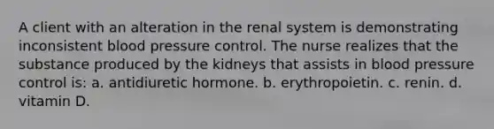 A client with an alteration in the renal system is demonstrating inconsistent blood pressure control. The nurse realizes that the substance produced by the kidneys that assists in blood pressure control is: a. antidiuretic hormone. b. erythropoietin. c. renin. d. vitamin D.