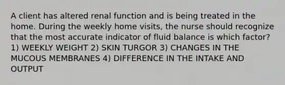 A client has altered renal function and is being treated in the home. During the weekly home visits, the nurse should recognize that the most accurate indicator of fluid balance is which factor? 1) WEEKLY WEIGHT 2) SKIN TURGOR 3) CHANGES IN THE MUCOUS MEMBRANES 4) DIFFERENCE IN THE INTAKE AND OUTPUT