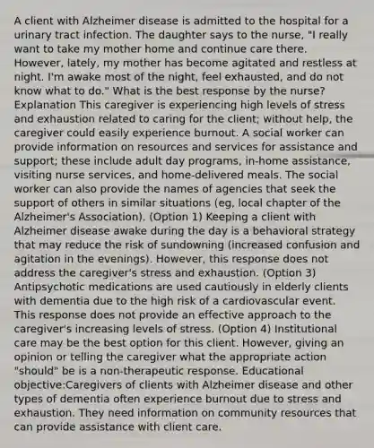 A client with Alzheimer disease is admitted to the hospital for a urinary tract infection. The daughter says to the nurse, "I really want to take my mother home and continue care there. However, lately, my mother has become agitated and restless at night. I'm awake most of the night, feel exhausted, and do not know what to do." What is the best response by the nurse? Explanation This caregiver is experiencing high levels of stress and exhaustion related to caring for the client; without help, the caregiver could easily experience burnout. A social worker can provide information on resources and services for assistance and support; these include adult day programs, in-home assistance, visiting nurse services, and home-delivered meals. The social worker can also provide the names of agencies that seek the support of others in similar situations (eg, local chapter of the Alzheimer's Association). (Option 1) Keeping a client with Alzheimer disease awake during the day is a behavioral strategy that may reduce the risk of sundowning (increased confusion and agitation in the evenings). However, this response does not address the caregiver's stress and exhaustion. (Option 3) Antipsychotic medications are used cautiously in elderly clients with dementia due to the high risk of a cardiovascular event. This response does not provide an effective approach to the caregiver's increasing levels of stress. (Option 4) Institutional care may be the best option for this client. However, giving an opinion or telling the caregiver what the appropriate action "should" be is a non-therapeutic response. Educational objective:Caregivers of clients with Alzheimer disease and other types of dementia often experience burnout due to stress and exhaustion. They need information on community resources that can provide assistance with client care.