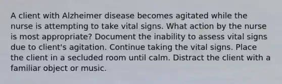 A client with Alzheimer disease becomes agitated while the nurse is attempting to take vital signs. What action by the nurse is most appropriate? Document the inability to assess vital signs due to client's agitation. Continue taking the vital signs. Place the client in a secluded room until calm. Distract the client with a familiar object or music.