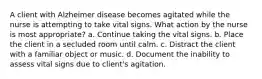 A client with Alzheimer disease becomes agitated while the nurse is attempting to take vital signs. What action by the nurse is most appropriate? a. Continue taking the vital signs. b. Place the client in a secluded room until calm. c. Distract the client with a familiar object or music. d. Document the inability to assess vital signs due to client's agitation.