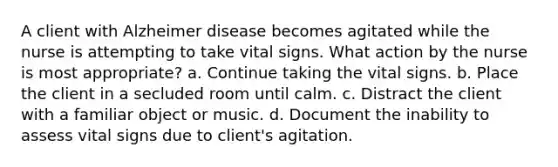 A client with Alzheimer disease becomes agitated while the nurse is attempting to take vital signs. What action by the nurse is most appropriate? a. Continue taking the vital signs. b. Place the client in a secluded room until calm. c. Distract the client with a familiar object or music. d. Document the inability to assess vital signs due to client's agitation.